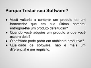 Porque Testar seu Software?
● Você voltaria a comprar um produto de um
fornecedor que em sua última compra,
entregou-lhe um produto defeituoso?
● Quando você adquire um produto o que você
espera dele?
● O software pode parar em ambiente produtivo?
● Qualidade de software, não é mais um
diferencial é um requisito.

 