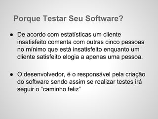 Porque Testar Seu Software?
● De acordo com estatísticas um cliente
insatisfeito comenta com outras cinco pessoas
no mínimo que está insatisfeito enquanto um
cliente satisfeito elogia a apenas uma pessoa.
● O desenvolvedor, é o responsável pela criação
do software sendo assim se realizar testes irá
seguir o “caminho feliz”

 