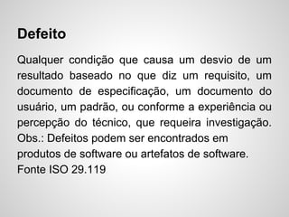 Defeito
Qualquer condição que causa um desvio de um
resultado baseado no que diz um requisito, um
documento de especificação, um documento do
usuário, um padrão, ou conforme a experiência ou
percepção do técnico, que requeira investigação.
Obs.: Defeitos podem ser encontrados em
produtos de software ou artefatos de software.
Fonte ISO 29.119

 