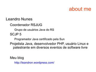 about me Leandro Nunes Coordenador RSJUG Grupo de usuários Java do RS SCJP 5 Programador Java certificado pela Sun Projetista Java, desenvolvedor PHP, usuário Linux e palestrante em diversos eventos de software livre 