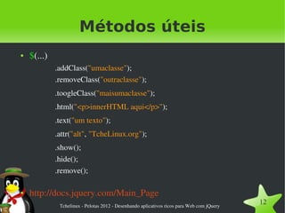 Métodos úteis
●   $(...)
             .addClass("umaclasse");
             .removeClass("outraclasse");
             .toogleClass("maisumaclasse");
             .html("<p>innerHTML aqui</p>");
             .text("um texto");
             .attr("alt", "TcheLinux.org");
             .show();
             .hide();
             .remove();

●   http://docs.jquery.com/Main_Page
              Tchelinux ­ Pelotas 2012 ­ Desenhando aplicativos ricos para Web com jQuery
                                                                                            12
 