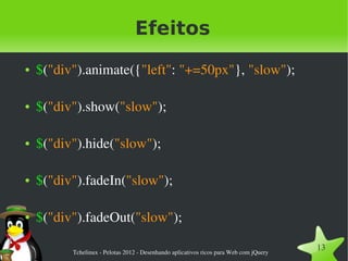 Efeitos
●   $("div").animate({"left": "+=50px"}, "slow");

●   $("div").show("slow");

●   $("div").hide("slow");

●   $("div").fadeIn("slow");

●   $("div").fadeOut("slow");

          Tchelinux ­ Pelotas 2012 ­ Desenhando aplicativos ricos para Web com jQuery
                                                                                        13
 