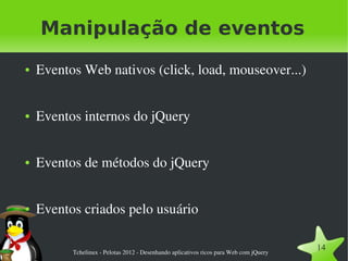 Manipulação de eventos
●   Eventos Web nativos (click, load, mouseover...)


●   Eventos internos do jQuery


●   Eventos de métodos do jQuery


●   Eventos criados pelo usuário

          Tchelinux ­ Pelotas 2012 ­ Desenhando aplicativos ricos para Web com jQuery
                                                                                        14
 