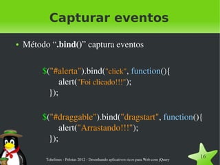 Capturar eventos
●   Método “.bind()” captura eventos

         $("#alerta").bind("click", function(){
               alert("Foi clicado!!!");
           });

         $("#draggable").bind("dragstart", function(){
               alert("Arrastando!!!");
           });

          Tchelinux ­ Pelotas 2012 ­ Desenhando aplicativos ricos para Web com jQuery
                                                                                        16
 