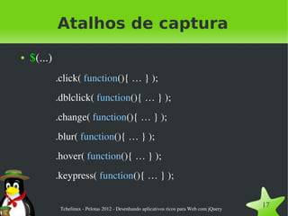 Atalhos de captura
●   $(...)
             .click( function(){ … } );
             .dblclick( function(){ … } );
             .change( function(){ … } );
             .blur( function(){ … } );
             .hover( function(){ … } );
             .keypress( function(){ … } );


              Tchelinux ­ Pelotas 2012 ­ Desenhando aplicativos ricos para Web com jQuery
                                                                                            17
 