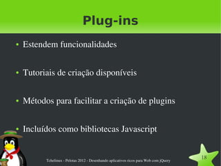 Plug-ins
●   Estendem funcionalidades

●   Tutoriais de criação disponíveis

●   Métodos para facilitar a criação de plugins

●   Incluídos como bibliotecas Javascript


          Tchelinux ­ Pelotas 2012 ­ Desenhando aplicativos ricos para Web com jQuery
                                                                                        18
 
