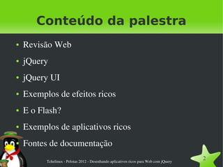 Conteúdo da palestra
●   Revisão Web
●   jQuery
●   jQuery UI
●   Exemplos de efeitos ricos
●   E o Flash?
●   Exemplos de aplicativos ricos
●   Fontes de documentação
          Tchelinux ­ Pelotas 2012 ­ Desenhando aplicativos ricos para Web com jQuery
                                                                                        2
 