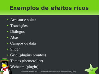 Exemplos de efeitos ricos
●   Arrastar e soltar
●   Transições
●   Diálogos
●   Abas
●   Campos de data
●   Slider
●   Grid (plugins prontos)
●   Temas (themeroller)
●   Webcam (plugin)
          Tchelinux ­ Pelotas 2012 ­ Desenhando aplicativos ricos para Web com jQuery
                                                                                        20
 