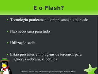 E o Flash?
●   Tecnologia praticamente onipresente no mercado

●   Não necessária para tudo

●   Utilização sadia

●   Estão presentes em plug­ins de terceiros para 
     jQuery (webcam, slider3D)

          Tchelinux ­ Pelotas 2012 ­ Desenhando aplicativos ricos para Web com jQuery
                                                                                        21
 