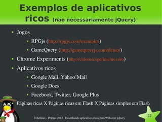 Exemplos de aplicativos
      ricos (não necessariamente jQuery)
●   Jogos
        ●   RPGjs (http://rpgjs.com/examples)
        ●   GameQuery (http://gamequeryjs.com/demo/)
●   Chrome Experiments (http://chromeexperiments.com)
●   Aplicativos ricos
        ●   Google Mail, Yahoo!Mail
        ●   Google Docs
        ●   Facebook, Twitter, Google Plus
●   Páginas ricas X Páginas ricas em Flash X Páginas simples em Flash

             Tchelinux ­ Pelotas 2012 ­ Desenhando aplicativos ricos para Web com jQuery
                                                                                           22
 