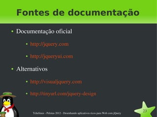 Fontes de documentação
●   Documentação oficial
       ●   http://jquery.com

       ●   http://jqueryui.com

●   Alternativos
       ●   http://visualjquery.com
       ●   http://tinyurl.com/jquery­design


            Tchelinux ­ Pelotas 2012 ­ Desenhando aplicativos ricos para Web com jQuery
                                                                                          23
 