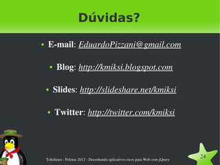 Dúvidas?
●    E­mail: EduardoPizzani@gmail.com

        ●    Blog: http://kmiksi.blogspot.com

    ●       Slides: http://slideshare.net/kmiksi

    ●       Twitter: http://twitter.com/kmiksi




    Tchelinux ­ Pelotas 2012 ­ Desenhando aplicativos ricos para Web com jQuery
                                                                                  24
 