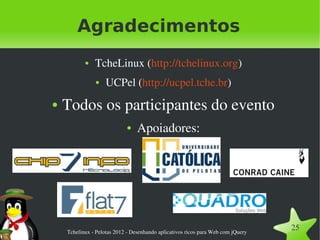 Agradecimentos
           ●   TcheLinux (http://tchelinux.org)
               ●    UCPel (http://ucpel.tche.br)
●   Todos os participantes do evento
                            ●    Apoiadores:




    Tchelinux ­ Pelotas 2012 ­ Desenhando aplicativos ricos para Web com jQuery
                                                                                  25
 