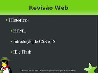 Revisão Web

●   Histórico:

    ●   HTML

    ●   Introdução de CSS e JS

    ●   IE e Flash



            Tchelinux ­ Pelotas 2012 ­ Desenhando aplicativos ricos para Web com jQuery
                                                                                          3
 