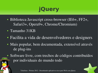 jQuery
●   Biblioteca Javascript cross­browser (IE6+, FF2+, 
     Safari3+, Opera9+, Chrome/Chromium)
●   Tamanho 31KB
●   Facilita a vida de desenvolvedores e designers
●   Mais popular, bem documentada, extensível através 
     de plug­ins
●   Software livre, com trechos de códigos contribuídos 
     por individuais do mundo todo

          Tchelinux ­ Pelotas 2012 ­ Desenhando aplicativos ricos para Web com jQuery
                                                                                        5
 