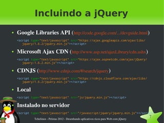 Incluindo a jQuery
●   Google Libraries API (http://code.google.com/.../devguide.html)
    <script type="text/javascript" src="https://ajax.googleapis.com/ajax/libs/
       jquery/1.6.2/jquery.min.js"></script>

●   Microsoft Ajax CDN (http://www.asp.net/ajaxLibrary/cdn.ashx)
    <script type="text/javascript" src="https://ajax.aspnetcdn.com/ajax/jQuery/
       jquery-1.6.2.min.js"></script>

●   CDNJS (http://www.cdnjs.com/#/search/jquery)
    <script type="text/javascript" src="https://cdnjs.cloudflare.com/ajax/libs/
       jquery/1.6.2/jquery.min.js"></script>

●   Local
    <script type="text/javascript" src="js/jquery.min.js"></script>

●   Instalado no servidor
    <script type="text/javascript" src="/javascript/jquery/jquery.min.js"></script>

              Tchelinux ­ Pelotas 2012 ­ Desenhando aplicativos ricos para Web com jQuery
                                                                                            7
 