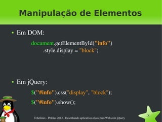 Manipulação de Elementos

●   Em DOM:
        document.getElementById("info")
            .style.display = "block";




●   Em jQuery:
        $("#info").css("display", "block");
        $("#info").show();

         Tchelinux ­ Pelotas 2012 ­ Desenhando aplicativos ricos para Web com jQuery
                                                                                       8
 