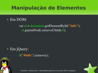Manipulação de Elementos

●   Em DOM:
        var el = document.getElementById("info");
          el.parentNode.removeChild(el);




●   Em jQuery:
        $("#info").remove();



         Tchelinux ­ Pelotas 2012 ­ Desenhando aplicativos ricos para Web com jQuery
                                                                                       9
 