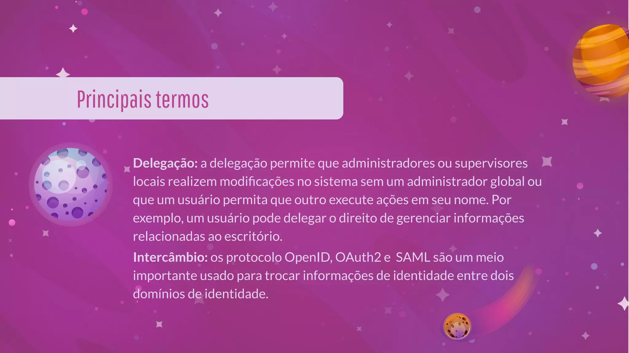 Principaistermos
Delegação: a delegação permite que administradores ou supervisores
locais realizem modiﬁcações no sistema sem um administrador global ou
que um usuário permita que outro execute ações em seu nome. Por
exemplo, um usuário pode delegar o direito de gerenciar informações
relacionadas ao escritório.
Intercâmbio: os protocolo OpenID, OAuth2 e SAML são um meio
importante usado para trocar informações de identidade entre dois
domínios de identidade.
 