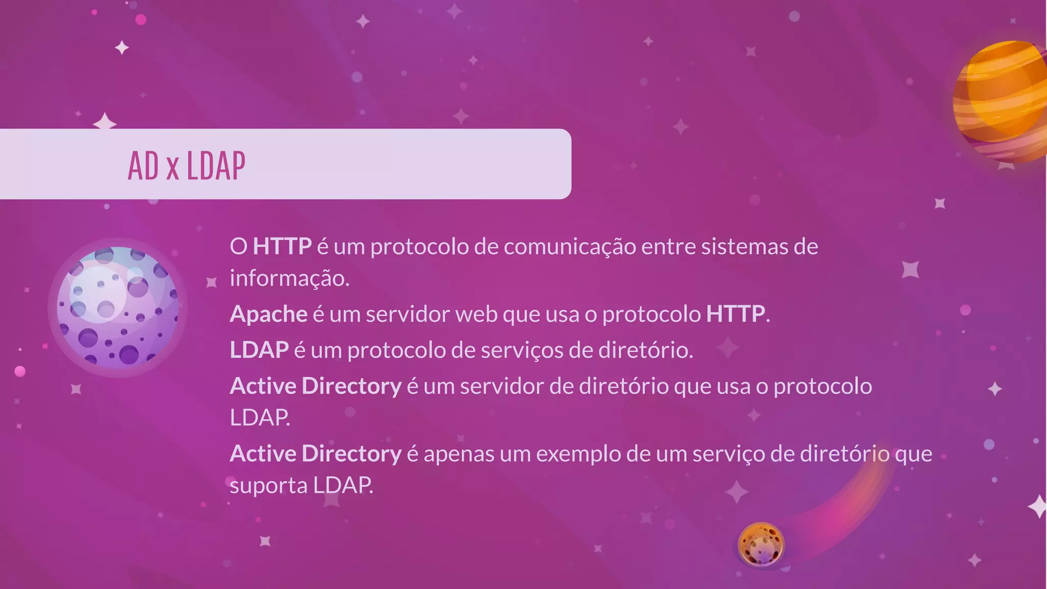 ADxLDAP
O HTTP é um protocolo de comunicação entre sistemas de
informação.
Apache é um servidor web que usa o protocolo HTTP.
LDAP é um protocolo de serviços de diretório.
Active Directory é um servidor de diretório que usa o protocolo
LDAP.
Active Directory é apenas um exemplo de um serviço de diretório que
suporta LDAP.
 