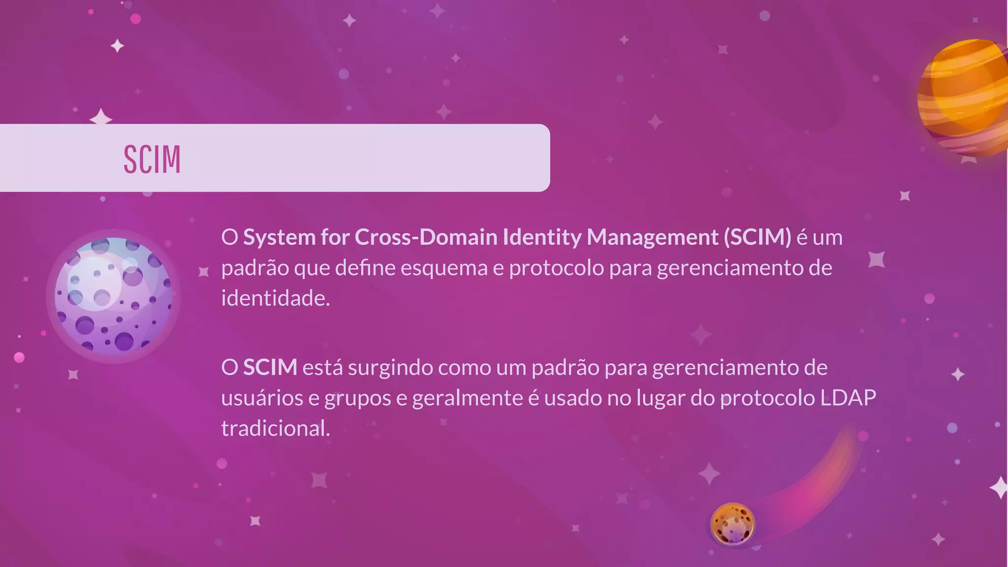 SCIM
O System for Cross-Domain Identity Management (SCIM) é um
padrão que deﬁne esquema e protocolo para gerenciamento de
identidade.
O SCIM está surgindo como um padrão para gerenciamento de
usuários e grupos e geralmente é usado no lugar do protocolo LDAP
tradicional.
 