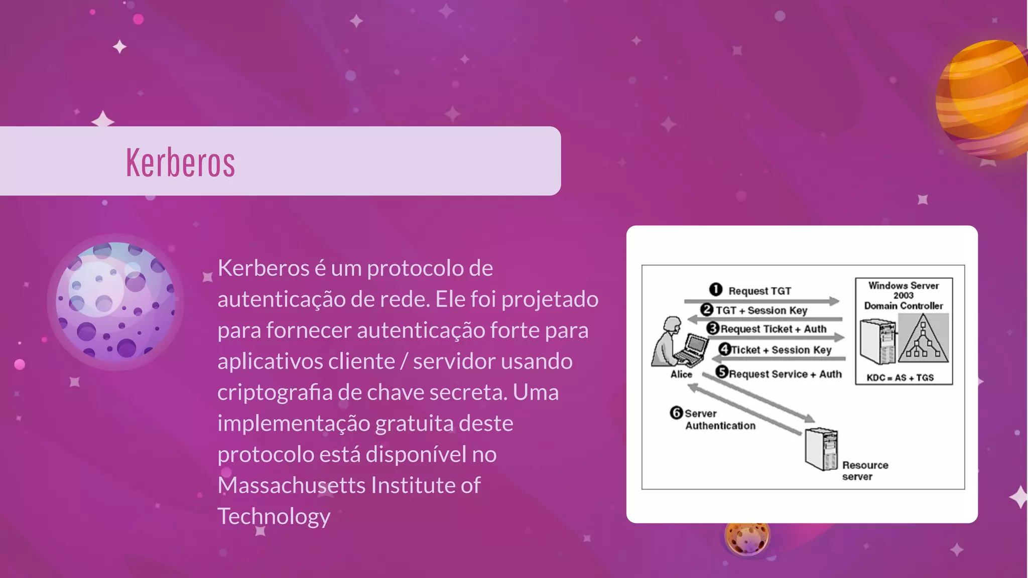 Kerberos
Kerberos é um protocolo de
autenticação de rede. Ele foi projetado
para fornecer autenticação forte para
aplicativos cliente / servidor usando
criptograﬁa de chave secreta. Uma
implementação gratuita deste
protocolo está disponível no
Massachusetts Institute of
Technology
 