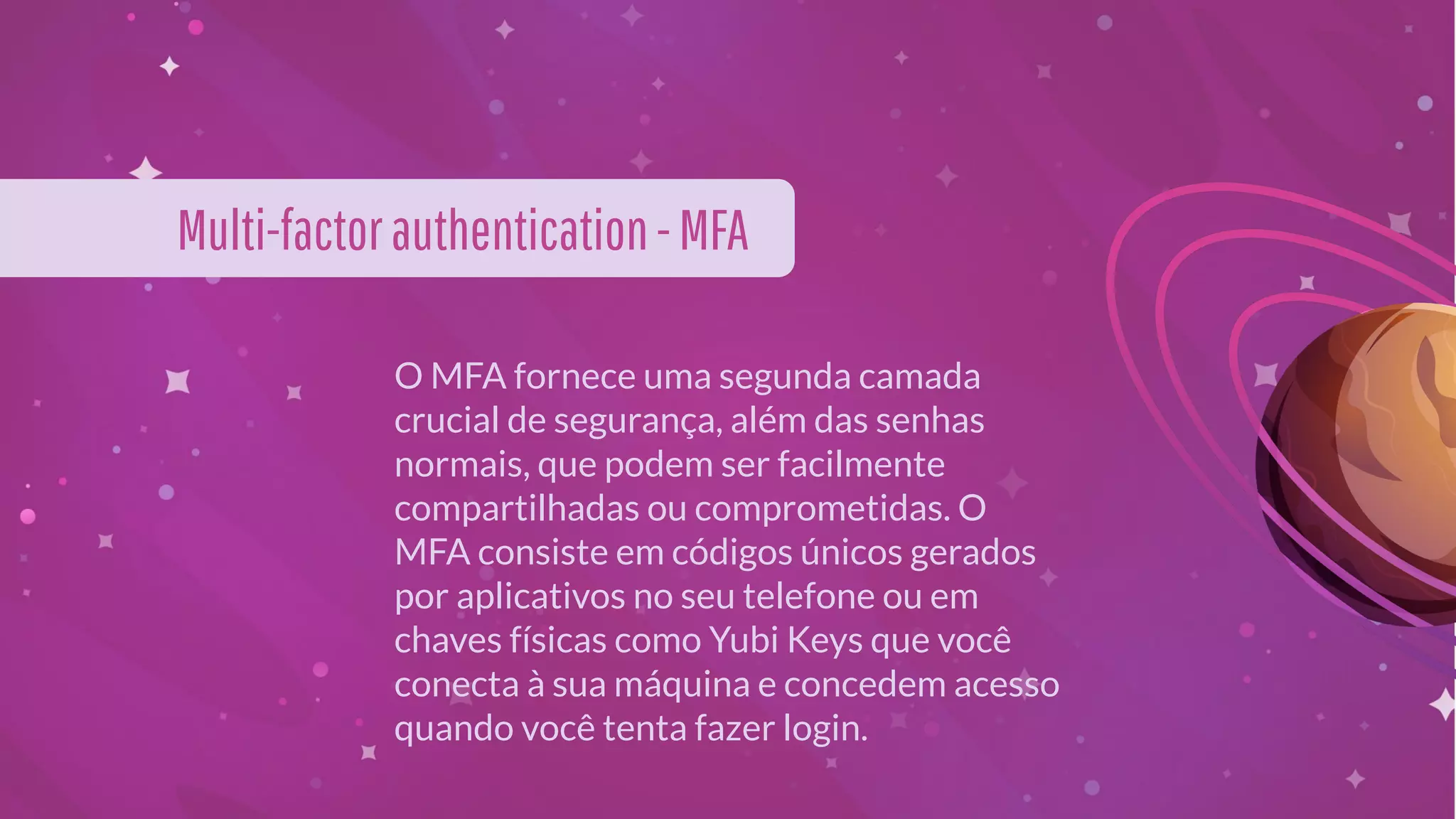 O MFA fornece uma segunda camada
crucial de segurança, além das senhas
normais, que podem ser facilmente
compartilhadas ou comprometidas. O
MFA consiste em códigos únicos gerados
por aplicativos no seu telefone ou em
chaves físicas como Yubi Keys que você
conecta à sua máquina e concedem acesso
quando você tenta fazer login.
Multi-factorauthentication-MFA
 