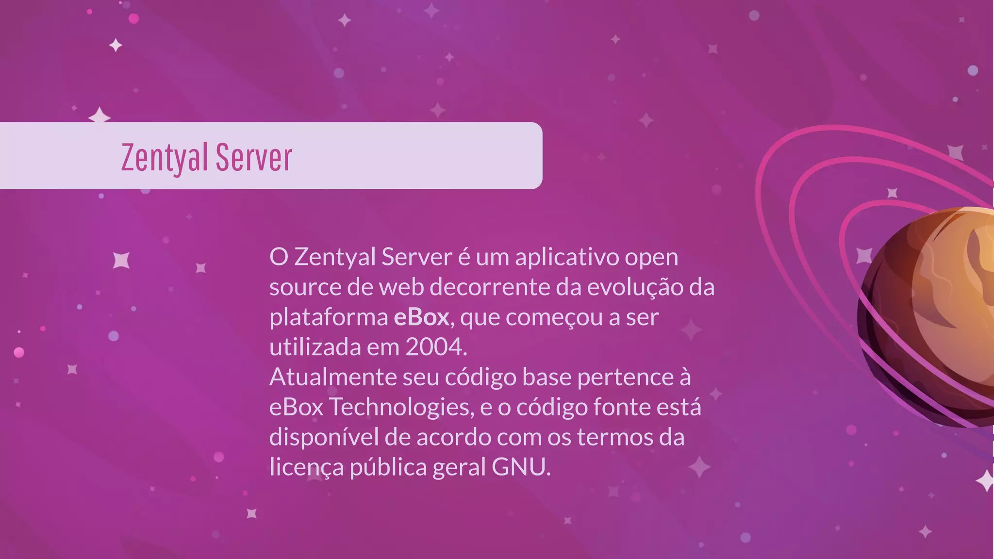 O Zentyal Server é um aplicativo open
source de web decorrente da evolução da
plataforma eBox, que começou a ser
utilizada em 2004.
Atualmente seu código base pertence à
eBox Technologies, e o código fonte está
disponível de acordo com os termos da
licença pública geral GNU.
ZentyalServer
 