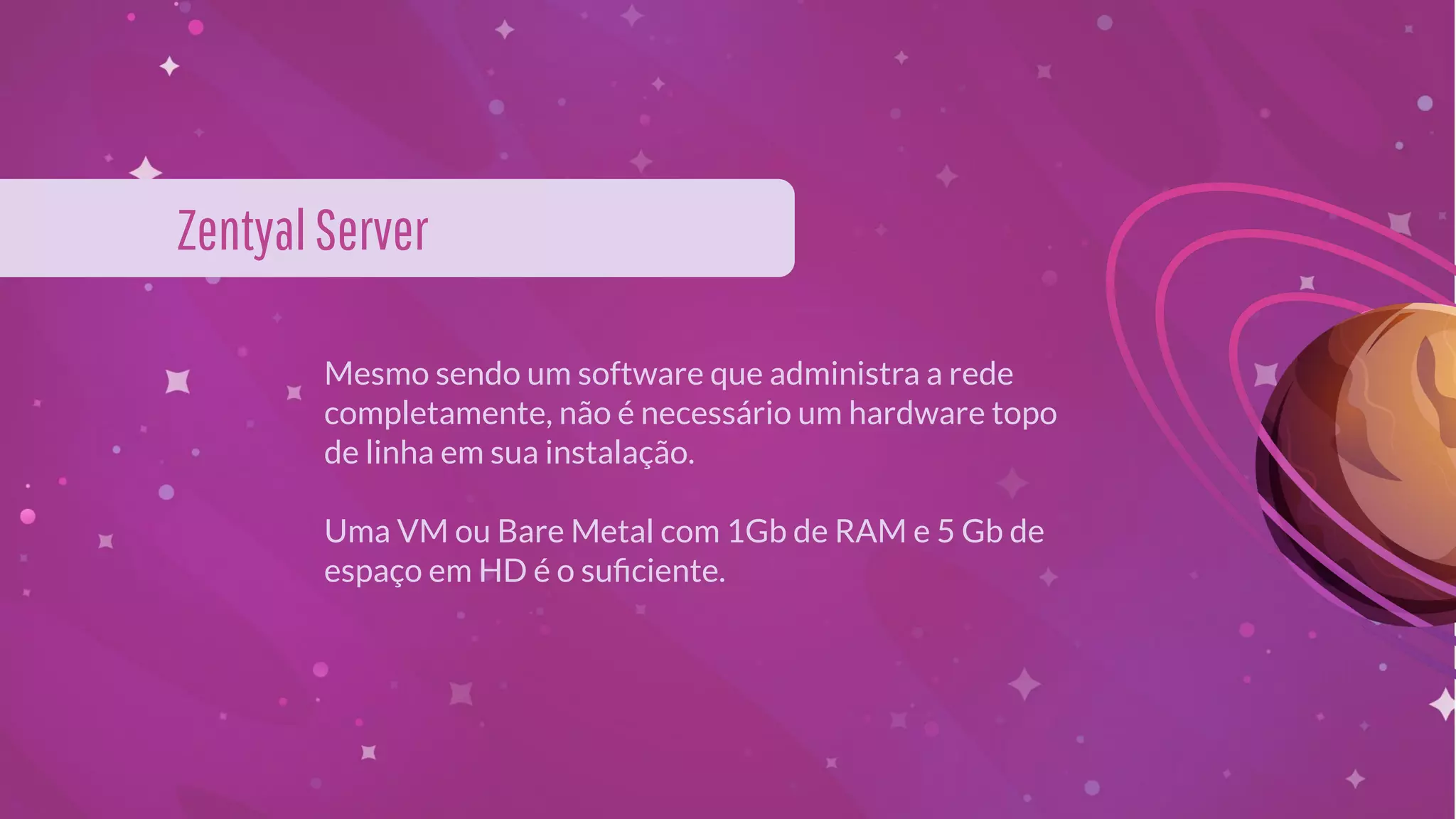 Mesmo sendo um software que administra a rede
completamente, não é necessário um hardware topo
de linha em sua instalação.
Uma VM ou Bare Metal com 1Gb de RAM e 5 Gb de
espaço em HD é o suﬁciente.
ZentyalServer
 