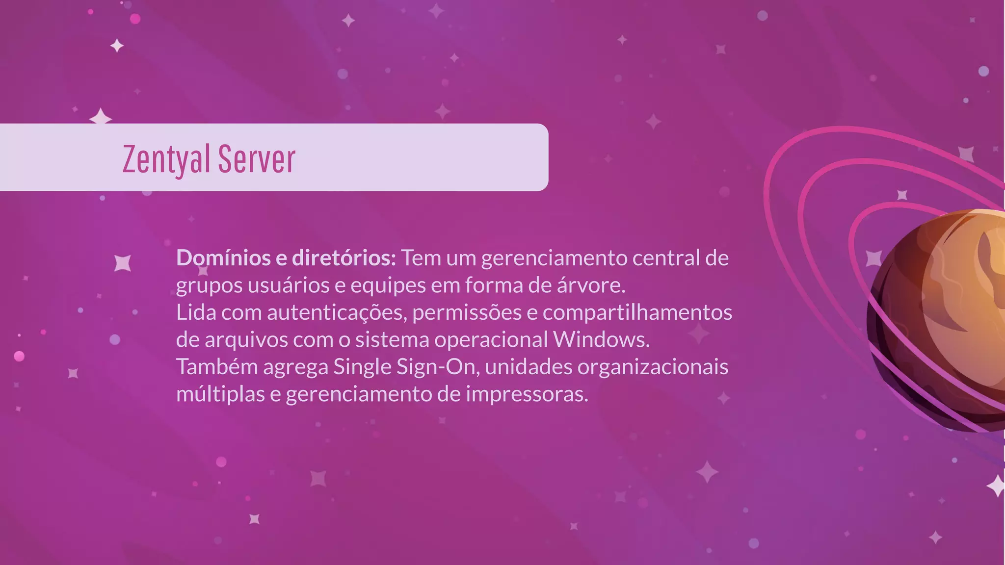 Domínios e diretórios: Tem um gerenciamento central de
grupos usuários e equipes em forma de árvore.
Lida com autenticações, permissões e compartilhamentos
de arquivos com o sistema operacional Windows.
Também agrega Single Sign-On, unidades organizacionais
múltiplas e gerenciamento de impressoras.
ZentyalServer
 