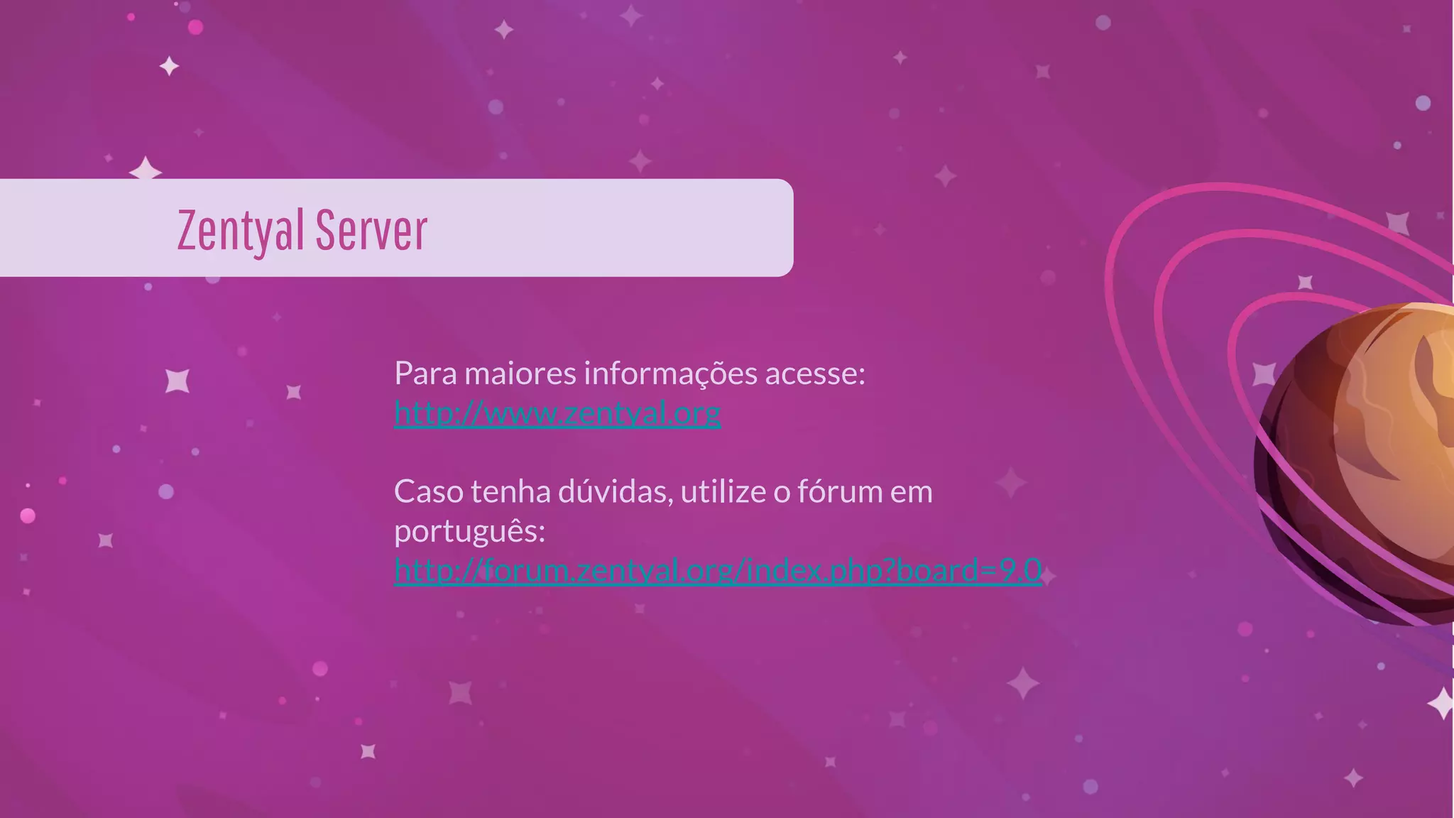 Para maiores informações acesse:
http://www.zentyal.org
Caso tenha dúvidas, utilize o fórum em
português:
http://forum.zentyal.org/index.php?board=9.0
ZentyalServer
 