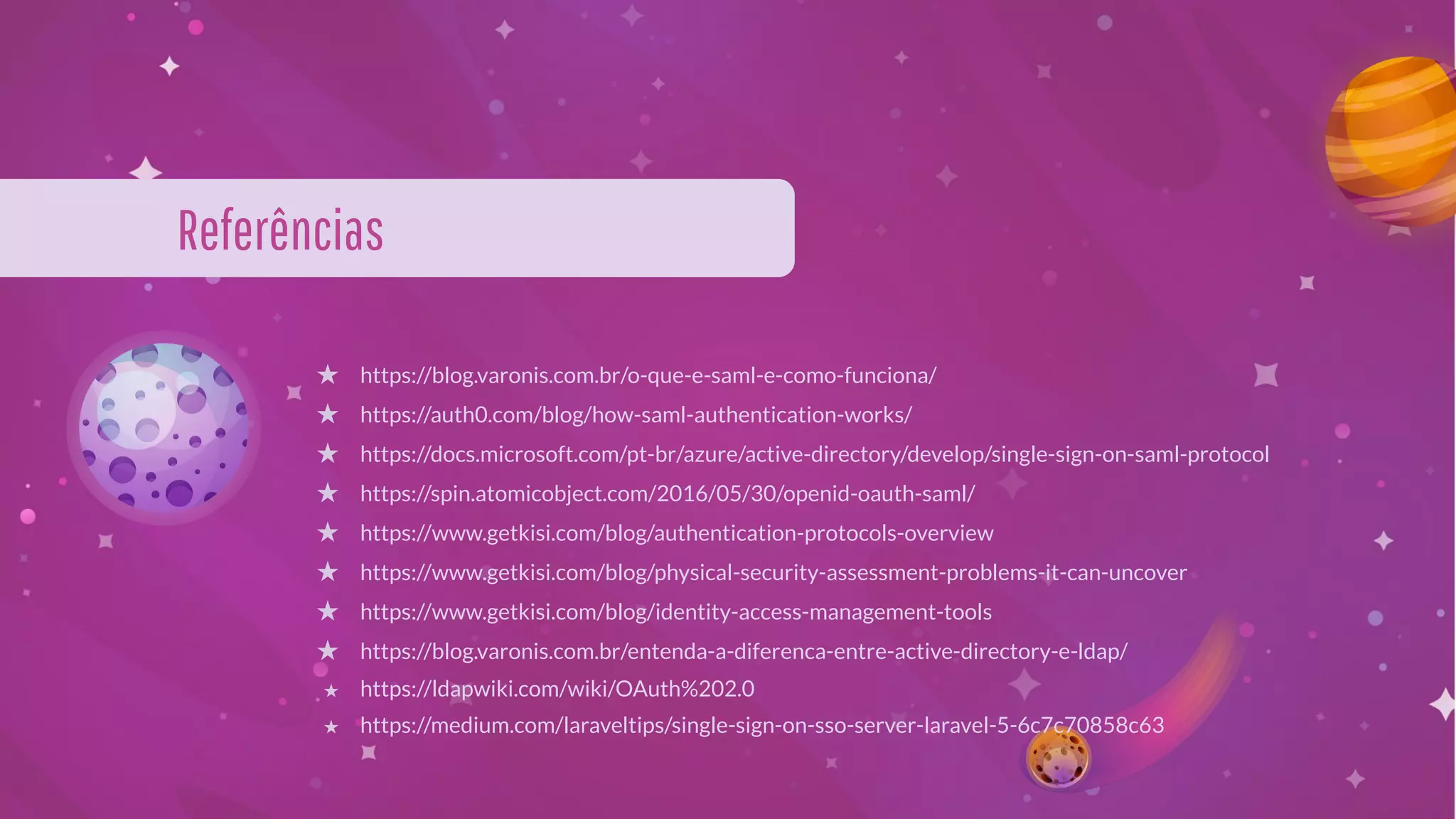 Referências
★ https://blog.varonis.com.br/o-que-e-saml-e-como-funciona/
★ https://auth0.com/blog/how-saml-authentication-works/
★ https://docs.microsoft.com/pt-br/azure/active-directory/develop/single-sign-on-saml-protocol
★ https://spin.atomicobject.com/2016/05/30/openid-oauth-saml/
★ https://www.getkisi.com/blog/authentication-protocols-overview
★ https://www.getkisi.com/blog/physical-security-assessment-problems-it-can-uncover
★ https://www.getkisi.com/blog/identity-access-management-tools
★ https://blog.varonis.com.br/entenda-a-diferenca-entre-active-directory-e-ldap/
★ https://ldapwiki.com/wiki/OAuth%202.0
★ https://medium.com/laraveltips/single-sign-on-sso-server-laravel-5-6c7c70858c63
 