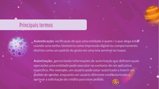 Principaistermos
Autenticação: veriﬁcação de que uma entidade é quem / o que alega estar
usando uma senha, biometria como impressão digital ou comportamento
distinto como um padrão de gesto em uma tela sensível ao toque.
Autorização: gerenciando informações de autorização que deﬁnem quais
operações uma entidade pode executar no contexto de um aplicativo
especíﬁco. Por exemplo, um usuário pode estar autorizado a inserir um
pedido de vendas, enquanto um usuário diferente está autorizado a
aprovar a solicitação de crédito para esse pedido.
 