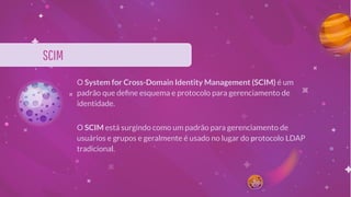 SCIM
O System for Cross-Domain Identity Management (SCIM) é um
padrão que deﬁne esquema e protocolo para gerenciamento de
identidade.
O SCIM está surgindo como um padrão para gerenciamento de
usuários e grupos e geralmente é usado no lugar do protocolo LDAP
tradicional.
 