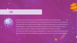 IAM
O gerenciamento de acesso à identidade (IAM) ou simplesmente
gerenciamento de identidade é uma categoria de ferramentas de software
que permite que empresas de todos os tamanhos gerenciem geralmente as
identidades e os direitos de acesso de todos os seus funcionários. Essa é
uma caracterização ampla e é intencionalmente: Existem muitas
ferramentas diferentes que se enquadram no guarda-chuva de software de
gerenciamento de identidades ou gerenciamento de acesso a identidades.
 