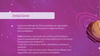 As funcionalidades do Zentyal podem ser agrupadas.
Vejamos quais são estes grupos e algumas dessas
funcionalidades.
Mail: permite a interação com o Microsoft Outlook e
possui compatibilidade com o Microsoft Active Directory
(integração com Samba4.1).
Controla o sistema de e-mails, calendários, contatos e
webmail.
Também é capaz de sincronizar dispositivos móveis com
segurança, pois possui antivírus e AntiSpam.
ZentyalServer
 