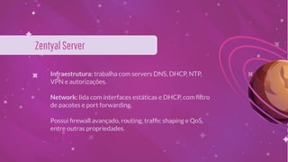 Infraestrutura: trabalha com servers DNS, DHCP, NTP,
VPN e autorizações.
Network: lida com interfaces estáticas e DHCP, com ﬁltro
de pacotes e port forwarding.
Possui ﬁrewall avançado, routing, trafﬁc shaping e QoS,
entre outras propriedades.
ZentyalServer
 