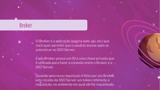 O Broker é a aplicação (pagina web, api, etc) que
você quer permitir que o usuário acesse após se
autenticar no SSO Server.
Cada Broker possui um ID e uma chave privada que
é utilizada para fazer a conexão entre o Broker e o
SSO Server.
Quando uma nova requisição é feita por um Broker,
este recebe do SSO Server um token referente a
requisição, no ambiente em qual ele foi requisitado.
Broker
 