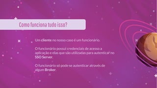 Um cliente no nosso caso é um funcionário.
O funcionário possui credenciais de acesso a
aplicação e elas que são utilizadas para autenticar no
SSO Server.
O funcionário só pode se autenticar através de
algum Broker.
Comofuncionatudoisso?
 