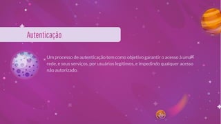 Autenticação
Um processo de autenticação tem como objetivo garantir o acesso à uma
rede, e seus serviços, por usuários legítimos, e impedindo qualquer acesso
não autorizado.
 
