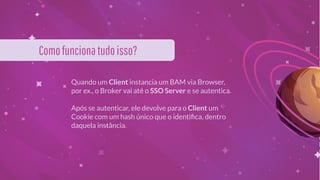 Comofuncionatudoisso?
Quando um Client instancia um BAM via Browser,
por ex., o Broker vai até o SSO Server e se autentica.
Após se autenticar, ele devolve para o Client um
Cookie com um hash único que o identiﬁca, dentro
daquela instância.
 