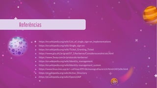 ★ https://en.wikipedia.org/wiki/List_of_single_sign-on_implementations
★ https://en.wikipedia.org/wiki/Single_sign-on
★ https://en.wikipedia.org/wiki/Ticket_Granting_Ticket
★ https://www.gta.ufrj.br/grad/07_1/kerberos/ConsideracoesIniciais.html
★ https://www.3way.com.br/protocolo-kerberos/
★ https://en.wikipedia.org/wiki/Identity_management
★ https://en.wikipedia.org/wiki/Identity-management_system
★ https://www.linux.ime.usp.br/~cef/mac499-06/monograﬁas/erich/html/ch01s06.html
★ https://pt.wikipedia.org/wiki/Active_Directory
★ https://pt.wikipedia.org/wiki/OpenLDAP
Referências
 