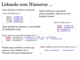 Lidando com Números ...
Como declarar membros numéricos           Tipos primitivos consomem 
class PlanoDesconto {                     menos memória, além de ter um 
     Double    rendaMinima;               footprint menor
     Double    rendaMaxima;
     Integer   idadeMinima;
     Integer   idadeMaxima;
                                                           class PlanoDesconto {

                                                               double rendaMinima;
Tipos primitivos reduzem a necessidade                         double rendaMaxima;
de boilerplate code                                            int idadeMinima;
                                                               int idadeMaxima;


public Double getValorMensalComDesconto() {
    double _valorMensal = valorMensal == null ? 0 : valorMensal;
    double _valorDesconto = valorDesconto == null ? 0 : valorDesconto;
    return _valorMensal - _valorDesconto;
}



Prefira tipos primitivos sempre que         public double getValorMensalComDesconto() {

possível, mas cuidado com o                     return valorMensal   - valorDesconto;

Primitive Obsession Antipattern!            }
 