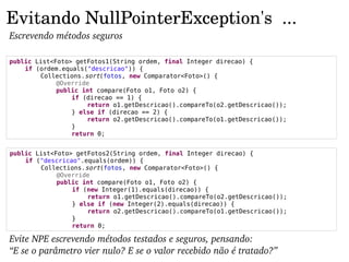 Evitando NullPointerException's  ...
Escrevendo métodos seguros

public List<Foto> getFotos1(String ordem, final Integer direcao) {
    if (ordem.equals("descricao")) {
        Collections.sort(fotos, new Comparator<Foto>() {
             @Override
             public int compare(Foto o1, Foto o2) {
                 if (direcao == 1) {
                     return o1.getDescricao().compareTo(o2.getDescricao());
                 } else if (direcao == 2) {
                     return o2.getDescricao().compareTo(o1.getDescricao());
                 }
                 return 0;


public List<Foto> getFotos2(String ordem, final Integer direcao) {
    if ("descricao".equals(ordem)) {
        Collections.sort(fotos, new Comparator<Foto>() {
             @Override
             public int compare(Foto o1, Foto o2) {
                 if (new Integer(1).equals(direcao)) {
                     return o1.getDescricao().compareTo(o2.getDescricao());
                 } else if (new Integer(2).equals(direcao)) {
                     return o2.getDescricao().compareTo(o1.getDescricao());
                 }
                 return 0;

Evite NPE escrevendo métodos testados e seguros, pensando:
“E se o parâmetro vier nulo? E se o valor recebido não é tratado?”
 