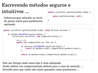 Escrevendo métodos seguros e 
intuitivos ...                             public List<Foto> getFotos(Ordem ordem) {

                                               return getFotos(ordem, null);
 Sobrecarregue métodos ao invés 
                                           }
 de passar nulos para parâmetros 
 opcionais

public List<Foto> getFotos(Ordem ordem, final Direcao direcao) {

    if (Ordem.DESCRICAO.equals(ordem)) {
        Collections.sort(fotos, new Comparator<Foto>() {

            @Override
            public int compare(Foto o1, Foto o2) {

                if (Direcao.DESCENDENTE.equals(direcao)) {
                    return o2.getDescricao().compareTo(o1.getDescricao());
                }

                return o1.getDescricao().compareTo(o2.getDescricao());




Não use Strings onde outro tipo é mais adequado
Avalie definir um comportamento default para o caso de omissão …
Desenhe para que nulos não sejam passados como parâmetros ...
 