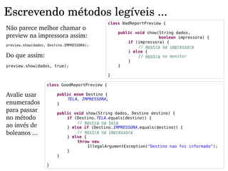 Escrevendo métodos legíveis ...
                                               class BadReportPreview {
Não parece melhor chamar o 
                                                   public void show(String dados,
preview na impressora assim:                                        boolean impressora) {
                                                       if (impressora) {
preview.show(dados, Destino.IMPRESSORA);
                                                           // mostra na impressora
                                                       } else {
Do que assim:                                              // mostra no monitor
                                                       }
preview.show(dados, true);                         }

                                               }

                   class GoodReportPreview {

Avalie usar             public enum Destino {
                            TELA, IMPRESSORA;
enumerados              }
para passar             public void show(String dados, Destino destino) {
no método                   if (Destino.TELA.equals(destino)) {
                                // mostra na tela
ao invés de                 } else if (Destino.IMPRESSORA.equals(destino)) {
boleanos ...                    // mostra na impressora
                            } else {
                                throw new
                                     IllegalArgumentException("Destino nao foi informado");
                            }
                        }

                   }
 
