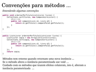 Convenções para métodos ...
Entendendo algumas convenções
public void ordernarPorTitulo(List<Livro> livros) {
    Collections.sort(livros, new Comparator<Livro>() {
        @Override
        public int compare(Livro o1, Livro o2) {
             return o1.getTitulo().compareTo(o2.getTitulo());
        }
    });
}


public List<Livro> ordernarPorTitulo(List<Livro> livros) {
    List<Livro> copia = new ArrayList<Livro>(livros);
    Collections.sort(copia, new Comparator<Livro>() {
        @Override
        public int compare(Livro o1, Livro o2) {
             return o1.getTitulo().compareTo(o2.getTitulo());
        }
    });
    return copia;
}


Métodos tem retorno quando retornam uma nova instância ...
Se o método altera a instância parametrizada use void …
Cuidado com os métodos que trazem efeitos colaterais, isto é, alteram a 
instância parametrizada  ...
 