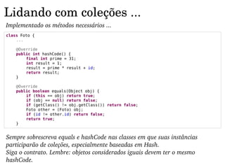 Lidando com coleções ...
Implementado os métodos necessários ...
class Foto {
    ...

    @Override
    public int hashCode() {
        final int prime = 31;
        int result = 1;
        result = prime * result + id;
        return result;
    }

    @Override
    public boolean equals(Object obj) {
        if (this == obj) return true;
        if (obj == null) return false;
        if (getClass() != obj.getClass()) return false;
        Foto other = (Foto) obj;
        if (id != other.id) return false;
        return true;
    }


Sempre sobrescreva equals e hashCode nas classes em que suas instâncias 
participarão de coleções, especialmente baseadas em Hash.
Siga o contrato. Lembre: objetos considerados iguais devem ter o mesmo 
hashCode.
 