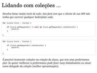 Lidando com coleções ...
Devolva listas vazias invés de nulo. Isto fará com que o cliente de sua API não 
tenha que escrever qualquer boilerplate code;

for (Livro livro : livros) {

    if (livro.getKeywords() != null && livro.getKeywords().contains(k)) {
        count++;
    }

}


for (Livro livro : livros) {

    if (livro.getKeywords().contains(k)) {
        count++;
    }

}


É possível instanciar coleções na criação da classe, que tem uma performance 
pior. Se quiser melhorar a performance pode fazer Lazy Initialization ou atuar 
como delegado da coleção (melhor aproximação);
 