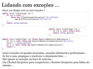 Lidando com exceções ...
Fazer um design com ou sem exceções ?
public Conta find(Integer id) {
    if (id == null) {
        throw new IllegalArgumentException("Id inválido",
             new NullPointerException("ID nulo"));
    }
    return contas.get(id);
}

                                               public Conta find(Integer id) {
                                                   if (id == null) return null;
                                                   return contas.get(id);
                                               }

public Conta load(Integer id) throws RegistroNaoEncontradoException {
    if (id == null) throw new RegistroNaoEncontradoException("ID nulo");
    Conta c = contas.get(id);
    if (c == null) throw new RegistroNaoEncontradoException();
    return c;
}

Lance exceções só quando necessário, exceções diminuem a performance ...
Se for o caso, propague o stacktrace e documente bem …
Não ignore as exceções na hora de tratá­las...
Use Checked Exceptions para recuperáveis e Runtime Exceptions para falhas do 
sistema ...
 